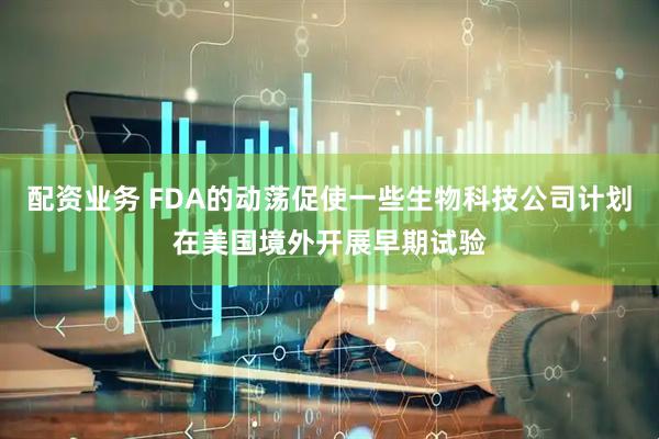 配资业务 FDA的动荡促使一些生物科技公司计划在美国境外开展早期试验