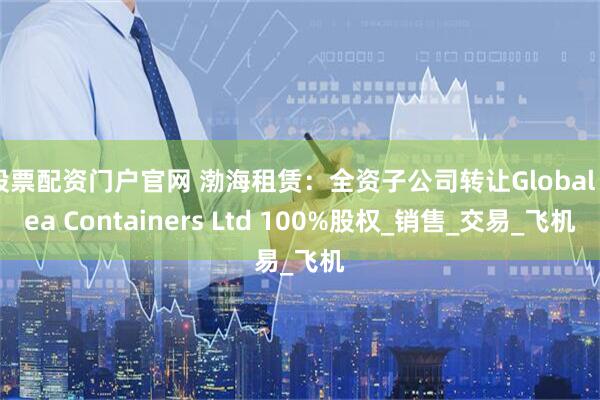 股票配资门户官网 渤海租赁：全资子公司转让Global Sea Containers Ltd 100%股权_销售_交易_飞机