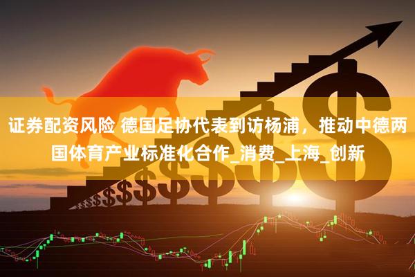 证券配资风险 德国足协代表到访杨浦，推动中德两国体育产业标准化合作_消费_上海_创新