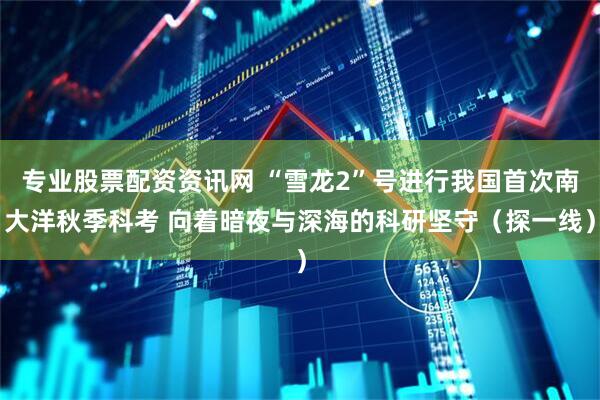 专业股票配资资讯网 “雪龙2”号进行我国首次南大洋秋季科考 向着暗夜与深海的科研坚守（探一线）
