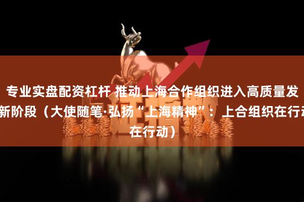 专业实盘配资杠杆 推动上海合作组织进入高质量发展新阶段（大使随笔·弘扬“上海精神”：上合组织在行动）