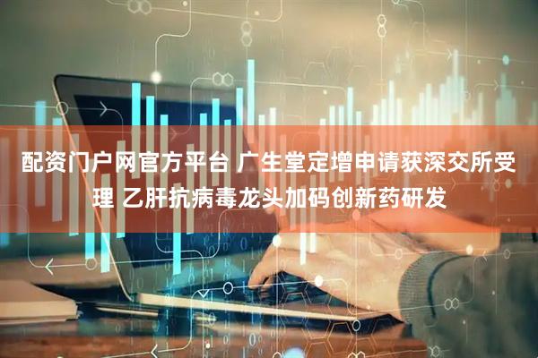 配资门户网官方平台 广生堂定增申请获深交所受理 乙肝抗病毒龙头加码创新药研发