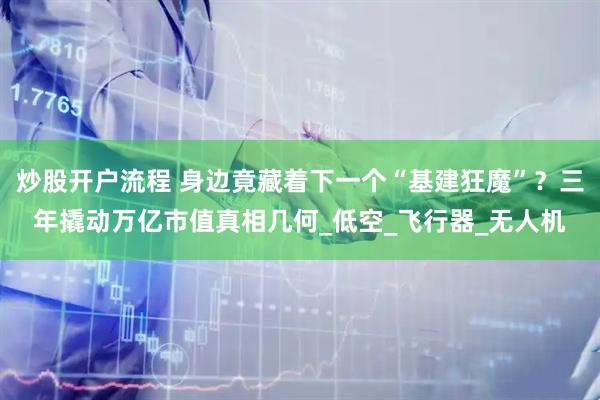 炒股开户流程 身边竟藏着下一个“基建狂魔”？三年撬动万亿市值真相几何_低空_飞行器_无人机