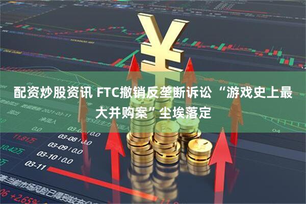 配资炒股资讯 FTC撤销反垄断诉讼 “游戏史上最大并购案”尘埃落定