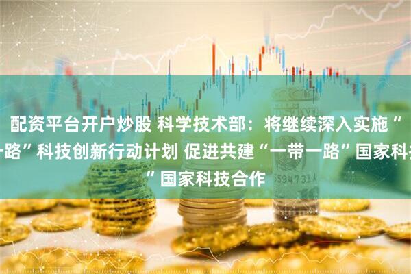 配资平台开户炒股 科学技术部：将继续深入实施“一带一路”科技创新行动计划 促进共建“一带一路”国家科技合作