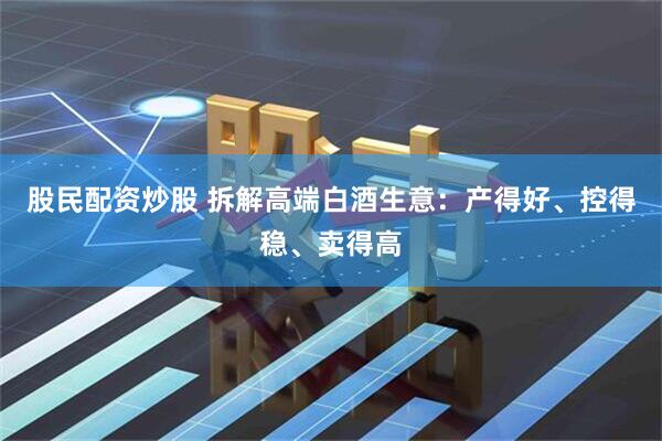 股民配资炒股 拆解高端白酒生意：产得好、控得稳、卖得高