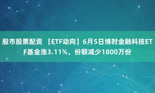 股市股票配资 【ETF动向】6月5日博时金融科技ETF基金涨3.11%，份额减少1800万份