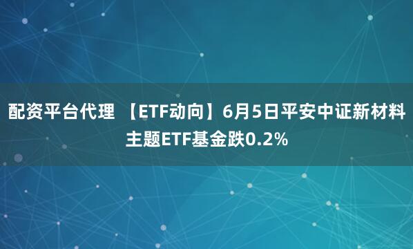 配资平台代理 【ETF动向】6月5日平安中证新材料主题ETF基金跌0.2%