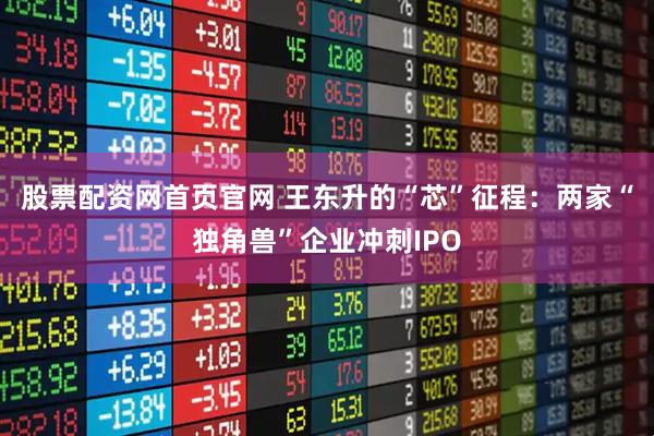 股票配资网首页官网 王东升的“芯”征程：两家“独角兽”企业冲刺IPO