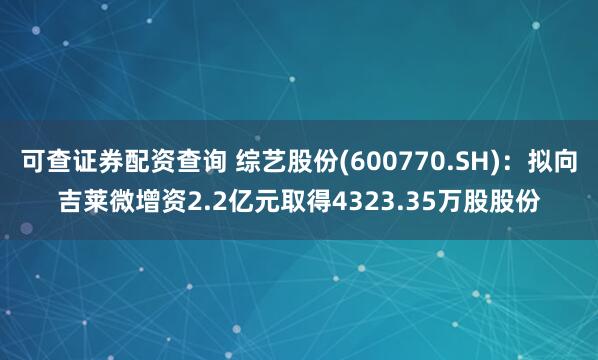 可查证券配资查询 综艺股份(600770.SH)：拟向吉莱微增资2.2亿元取得4323.35万股股份