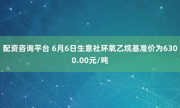 配资咨询平台 6月6日生意社环氧乙烷基准价为6300.00元/吨