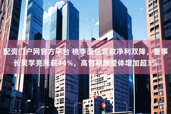 配资门户网官方平台 桃李面包营收净利双降，董事长吴学亮涨薪44%，高管薪酬整体增加超3%