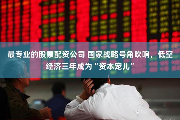 最专业的股票配资公司 国家战略号角吹响，低空经济三年成为“资本宠儿”