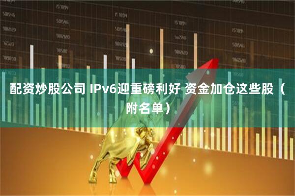 配资炒股公司 IPv6迎重磅利好 资金加仓这些股（附名单）