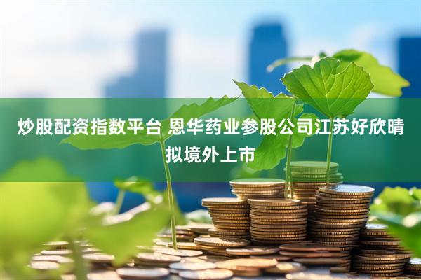 炒股配资指数平台 恩华药业参股公司江苏好欣晴拟境外上市