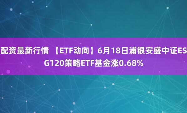 配资最新行情 【ETF动向】6月18日浦银安盛中证ESG120策略ETF基金涨0.68%