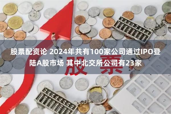 股票配资论 2024年共有100家公司通过IPO登陆A股市场 其中北交所公司有23家