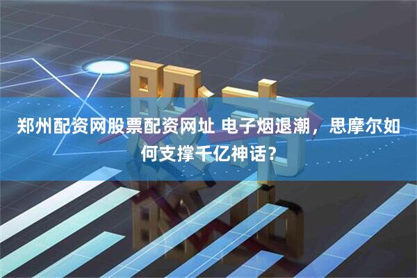 郑州配资网股票配资网址 电子烟退潮，思摩尔如何支撑千亿神话？