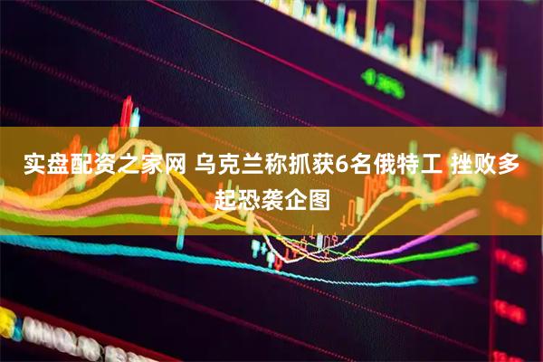 实盘配资之家网 乌克兰称抓获6名俄特工 挫败多起恐袭企图