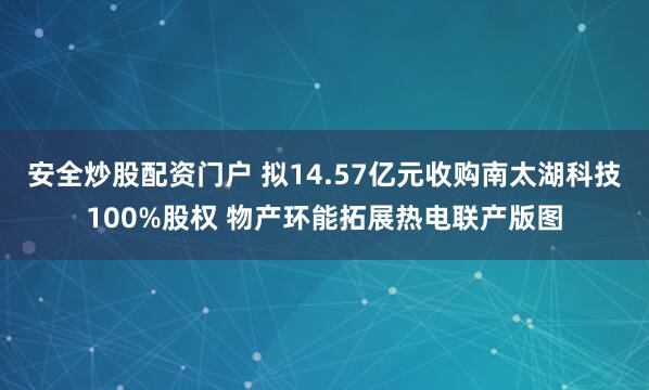 安全炒股配资门户 拟14.57亿元收购南太湖科技100%股权 物产环能拓展热电联产版图