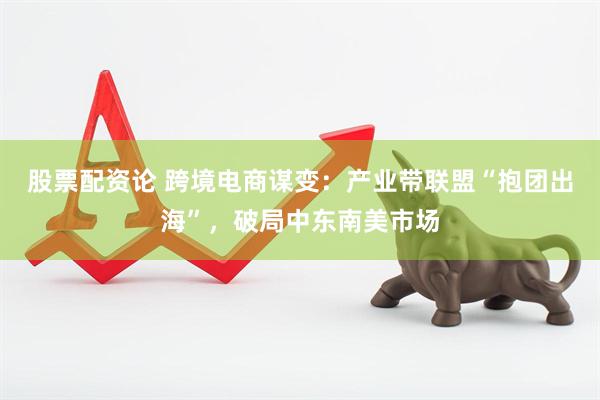 股票配资论 跨境电商谋变：产业带联盟“抱团出海”，破局中东南美市场