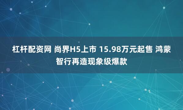 杠杆配资网 尚界H5上市 15.98万元起售 鸿蒙智行再造现象级爆款