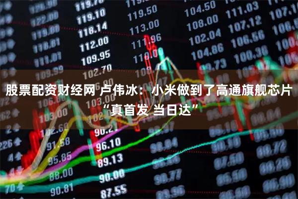 股票配资财经网 卢伟冰：小米做到了高通旗舰芯片“真首发 当日达”