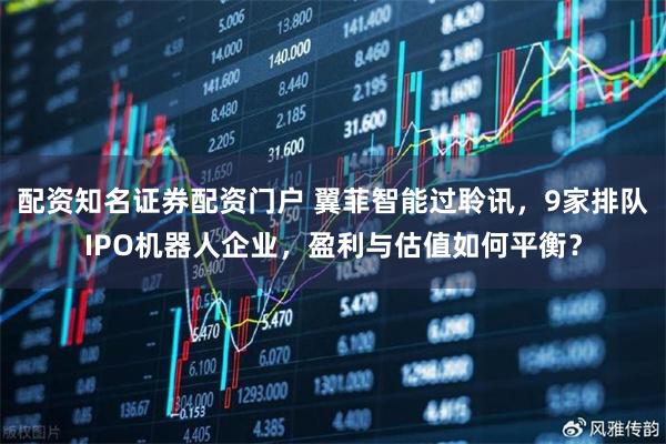 配资知名证券配资门户 翼菲智能过聆讯，9家排队IPO机器人企业，盈利与估值如何平衡？