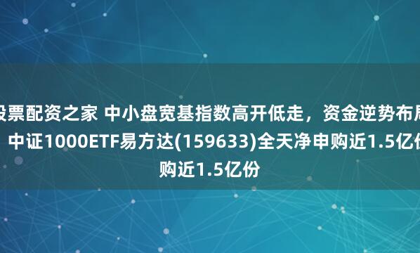 股票配资之家 中小盘宽基指数高开低走，资金逆势布局，中证1000ETF易方达(159633)全天净申购近1.5亿份