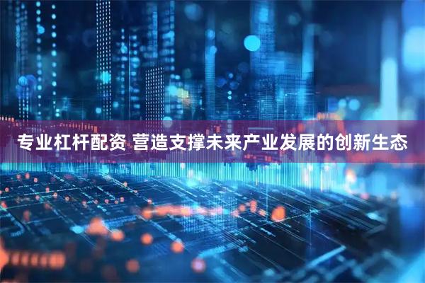 专业杠杆配资 营造支撑未来产业发展的创新生态