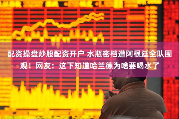 配资操盘炒股配资开户 水瓶密档遭阿根廷全队围观!网友:这下知道哈兰德为啥要喝水了